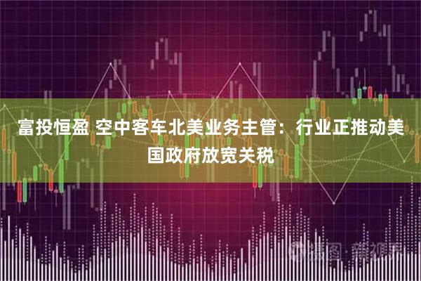 富投恒盈 空中客车北美业务主管：行业正推动美国政府放宽关税