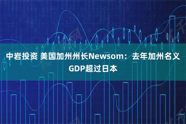 中岩投资 美国加州州长Newsom：去年加州名义GDP超过日本