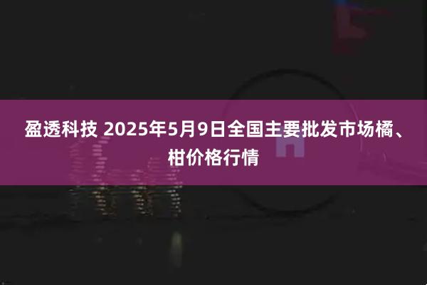盈透科技 2025年5月9日全国主要批发市场橘、柑价格行情