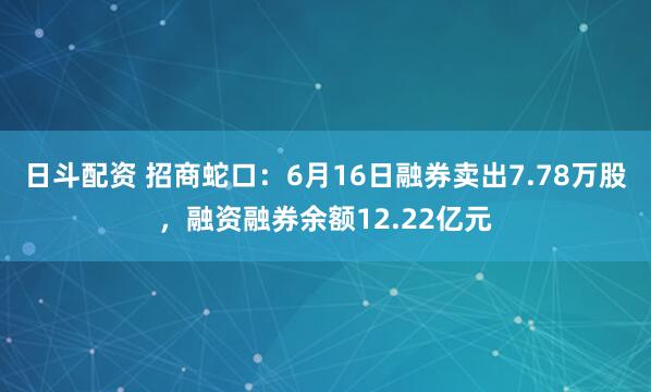 日斗配资 招商蛇口：6月16日融券卖出7.78万股，融资融券余额12.22亿元