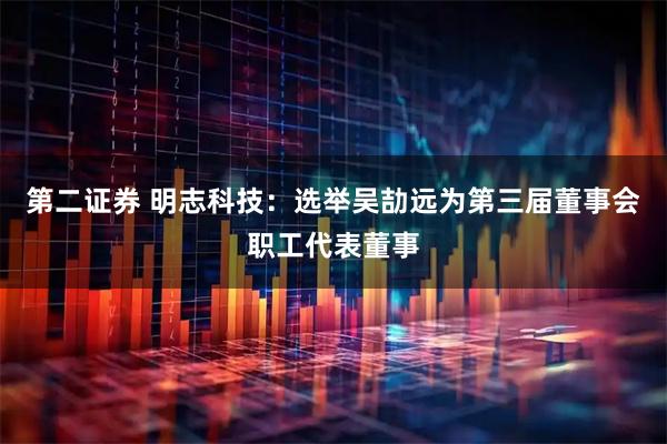 第二证券 明志科技：选举吴劼远为第三届董事会职工代表董事