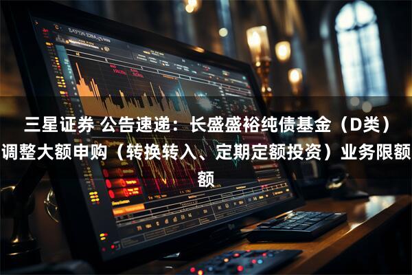 三星证券 公告速递：长盛盛裕纯债基金（D类）调整大额申购（转换转入、定期定额投资）业务限额