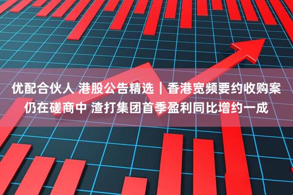 优配合伙人 港股公告精选｜香港宽频要约收购案仍在磋商中 渣打集团首季盈利同比增约一成