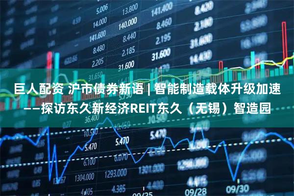 巨人配资 沪市债券新语 | 智能制造载体升级加速——探访东久新经济REIT东久（无锡）智造园