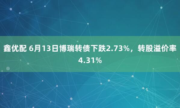 鑫优配 6月13日博瑞转债下跌2.73%，转股溢价率4.31%