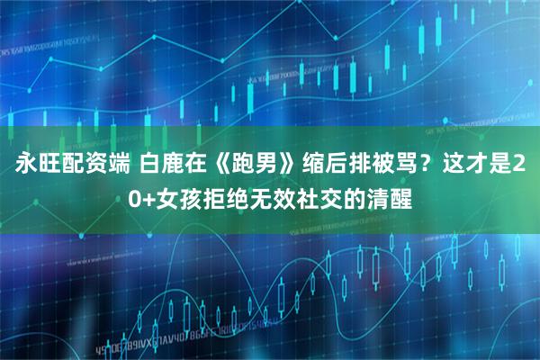 永旺配资端 白鹿在《跑男》缩后排被骂？这才是20+女孩拒绝无效社交的清醒