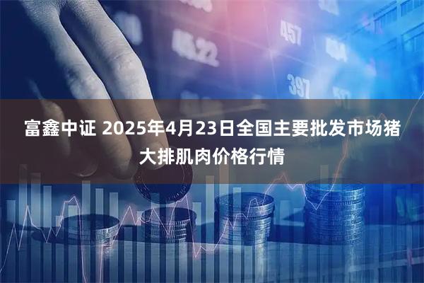 富鑫中证 2025年4月23日全国主要批发市场猪大排肌肉价格行情