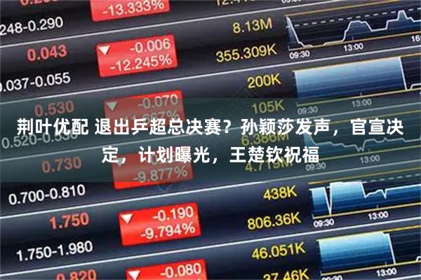 荆叶优配 退出乒超总决赛？孙颖莎发声，官宣决定，计划曝光，王楚钦祝福