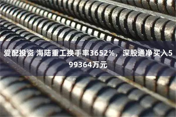 爱配投资 海陆重工换手率3652%，深股通净买入599364万元