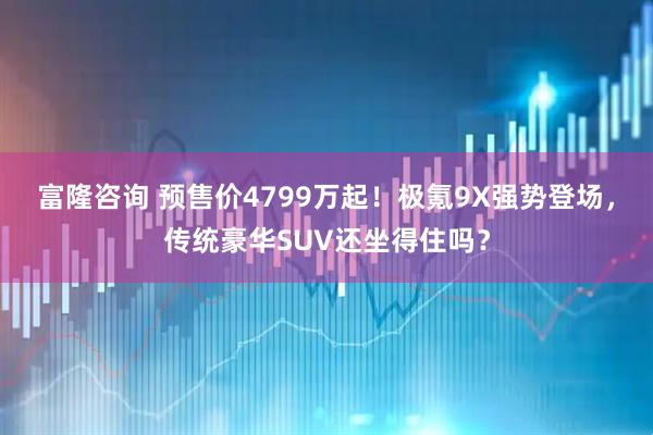 富隆咨询 预售价4799万起！极氪9X强势登场，传统豪华SUV还坐得住吗？