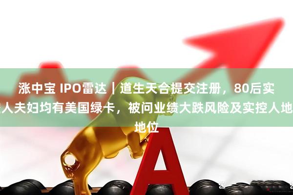 涨中宝 IPO雷达｜道生天合提交注册，80后实控人夫妇均有美国绿卡，被问业绩大跌风险及实控人地位