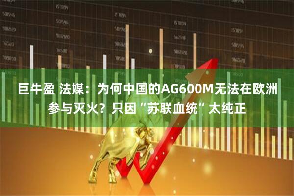 巨牛盈 法媒：为何中国的AG600M无法在欧洲参与灭火？只因“苏联血统”太纯正